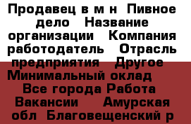 Продавец в м-н "Пивное дело › Название организации ­ Компания-работодатель › Отрасль предприятия ­ Другое › Минимальный оклад ­ 1 - Все города Работа » Вакансии   . Амурская обл.,Благовещенский р-н